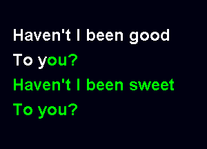 Haven't I been good
To you?

Haven't I been sweet
To you?