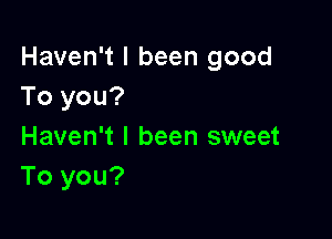 Haven't I been good
To you?

Haven't I been sweet
To you?