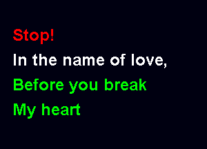 In the name of love,

Before you break
My heart