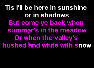 Tis I'll be here in sunshine
or in shadows
But come ye back when
summer's in the meadow
Or when the valley's
hushed Emd white with snow
