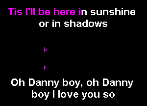 Tis I'll be here in sunshine
or in shadows

p

I.

Ch Danny boy, oh Danny
boy I love you so