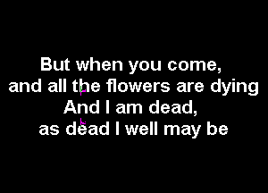 But when you come,
and all the flowers are dying

And I am dead,
as d ad I well may be