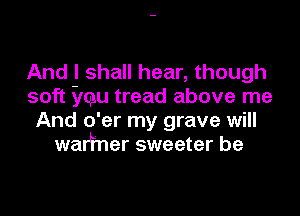 And I shall hear, though
soft imgu tread above me
And o'er my grave will
walfner sweeter be