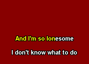 And I'm so lonesome

I don't know what to do