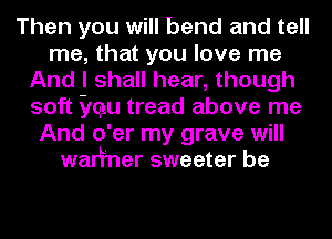 Then you will bend and tell
me, that you love me
And I shall hear, though
soft ycgu tread above me
And o'er my grave will
walfner sweeter be