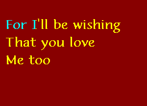 For I'll be wishing
That you love

Me too