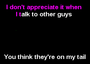 I don't appreciate it when
I talk to other guys

You think they're on my tail