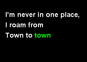 I'm never in one place,
I roam from

Town to town