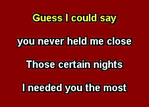 Guess I could say

you never held me close

Those certain nights

I needed you the most