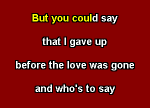 But you could say

that I gave up

before the love was gone

and who's to say