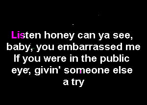 Listen honey can ya see,
baby,r you embarrassed me
If you were in the public
eye', givin' someone else

atry