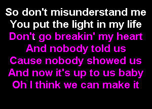 So don't misunderstand me
You put the light in my life
Don't go breakin' my heart

And nobody told us
Cause nobody showed us

And now it's up to us baby

Oh' I think we can make it