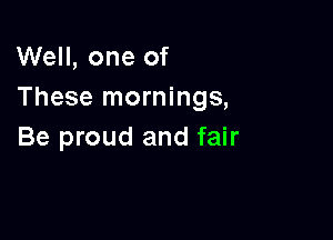 Well, one of
These mornings,

Be proud and fair