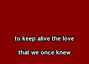to keep alive the love

that we once knew