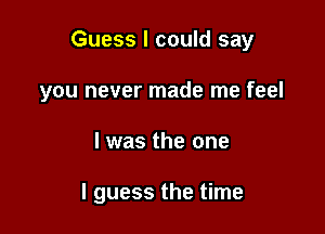 Guess I could say
you never made me feel

I was the one

I guess the time