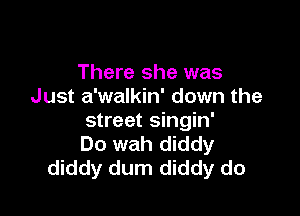 There she was
Just a'walkin' down the

street singin'
Do wah diddy
diddy dum diddy do