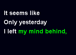 It seems like
Only yesterday

I left my mind behind,