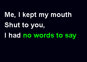 Me, I kept my mouth
Shut to you,

I had no words to say