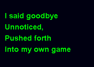 I said goodbye
Unnoticed,

Pushed forth
Into my own game