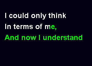 lcould only think
In terms of me,

And now I understand