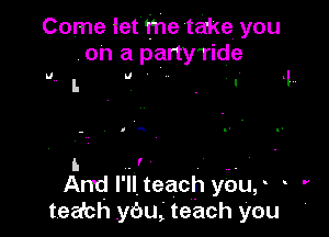 Come let the take. you
. on a party'nide
L U . . I.

V.

p n

l. .' .. '
Andl'llteach you, '
tea'ch ybu,'teach you