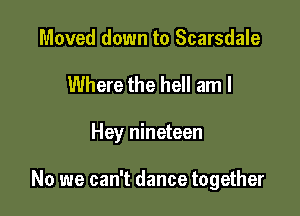 Moved down to Scarsdale

Where the hell am I

Hey nineteen

No we can't dance together