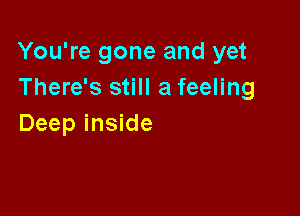 You're gone and yet
There's still a feeling

Deep inside