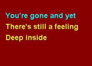 You're gone and yet
There's still a feeling

Deep inside