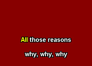 All those reasons

why, why, why