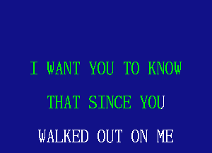 I WANT YOU TO KNOW
THAT SINCE YOU
WALKED OUT ON ME