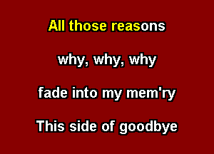 All those reasons
why, why, why

fade into my mem'ry

This side of goodbye