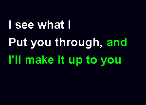 I see what I
Put you through, and

I'll make it up to you