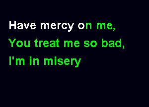 Have mercy on me,
You treat me so bad,

I'm in misery