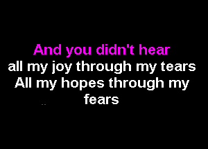 And you didn't hear
all my joy through my tears

All my hopes through my
fears