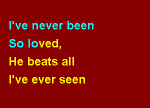 I've never been
So loved,

He beats all
I've ever seen