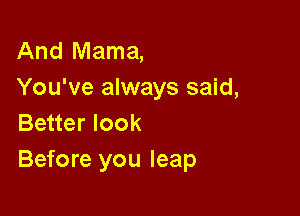 And Mama,
You've always said,

Better look
Before you leap