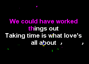 We could have worked
things out

Taking time is What love's
all apout J 1

a N