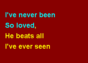 I've never been
So loved,

He beats all
I've ever seen