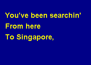 You've been searchin'
From here

To Singapore,