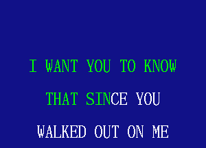 I WANT YOU TO KNOW
THAT SINCE YOU
WALKED OUT ON ME