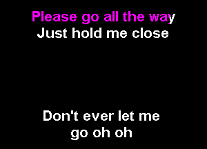 Please go all the way
Just hold me close

Don't ever let me
go oh oh