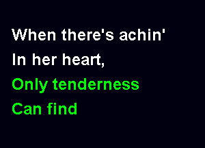 When there's achin'
In her heart,

Only tenderness
Can find