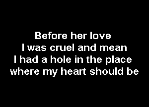 Before her love
I was cruel and mean

I had a hole in the place
where my heart should be