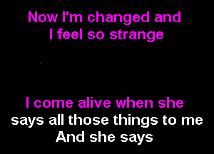 Now I'm changed and
I feel so strange

I come alive when she
says all those things to me
And she says