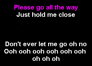 Please go all the way
Just hold me close

Don't ever let me go oh no
Ooh ooh ooh ooh ooh ooh
oh oh oh