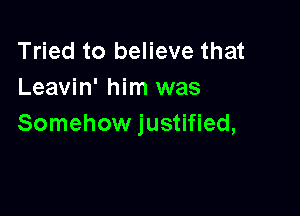 Tried to believe that
Leavin' him was

Somehow justified,