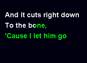 And it cuts right down
To the bone,

'Cause I let him go