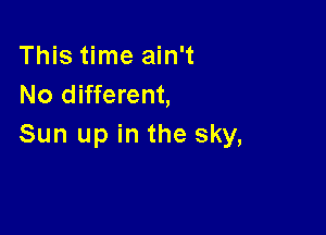 This time ain't
No different,

Sun up in the sky,