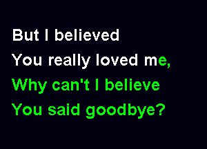 But I believed
You really loved me,

Why can't I believe
You said goodbye?