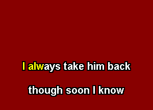 I always take him back

though soon I know